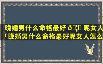 晚婚男什么命格最好 🦊 呢女人「晚婚男什么命格最好呢女人怎么样」